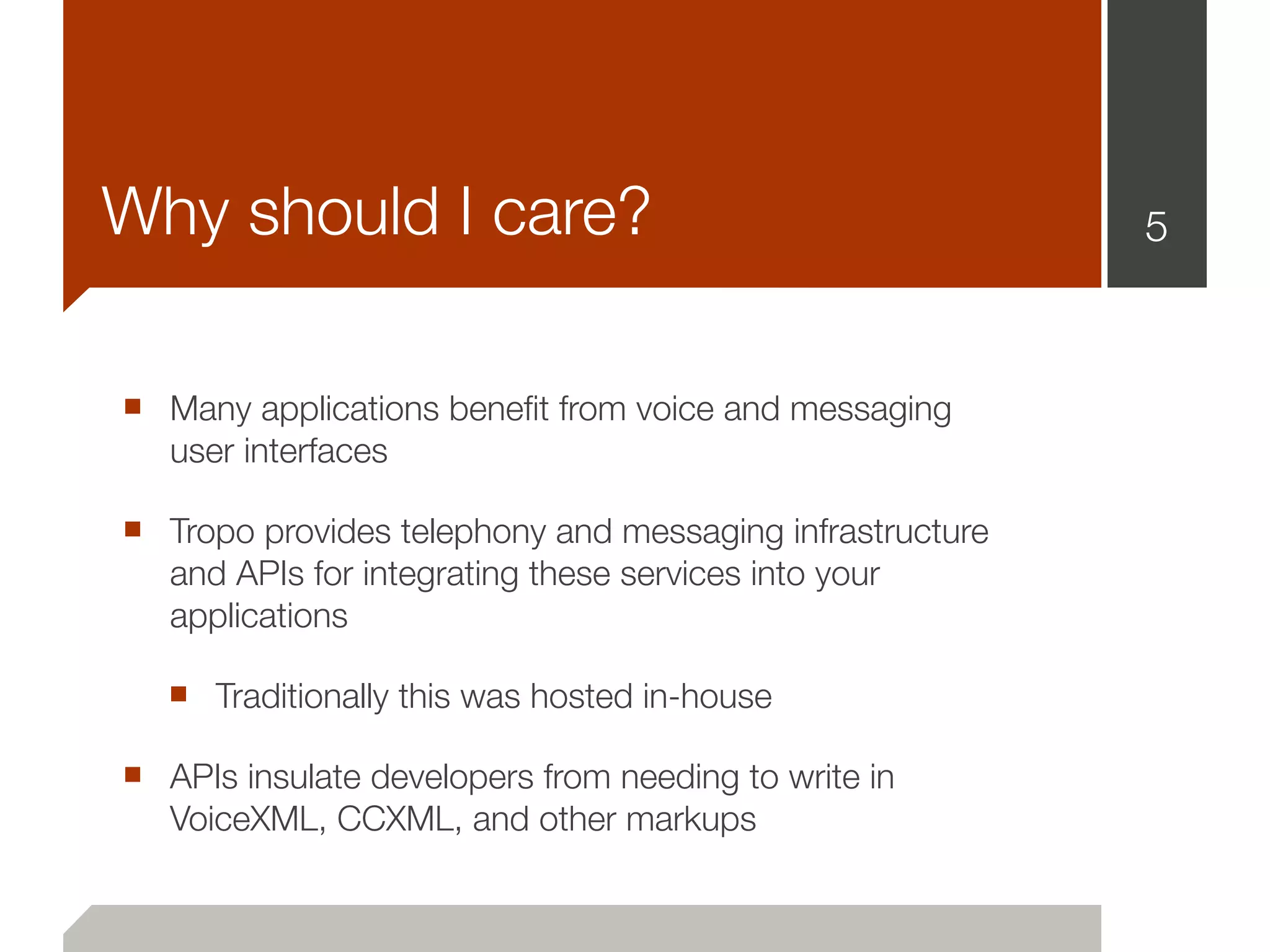 Why should I care?                                        5



■ Many applications beneﬁt from voice and messaging
   user interfaces

■ Tropo provides telephony and messaging infrastructure
   and APIs for integrating these services into your
   applications

   ■ Traditionally this was hosted in-house
■ APIs insulate developers from needing to write in
   VoiceXML, CCXML, and other markups
 