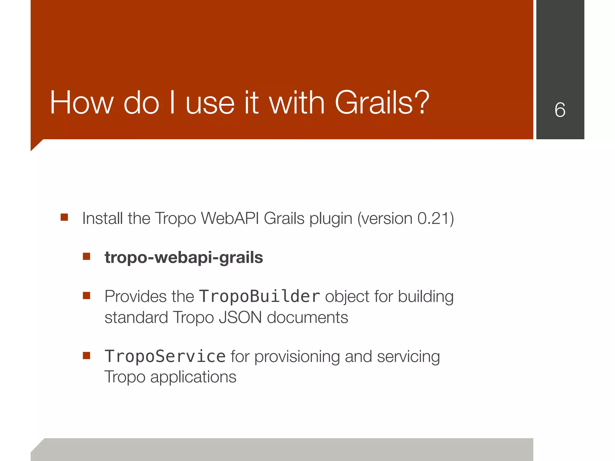 How do I use it with Grails?                              6




■ Install the Tropo WebAPI Grails plugin (version 0.21)
   ■ tropo-webapi-grails
   ■ Provides the TropoBuilder object for building
      standard Tropo JSON documents

   ■ TropoService for provisioning and servicing
      Tropo applications
 