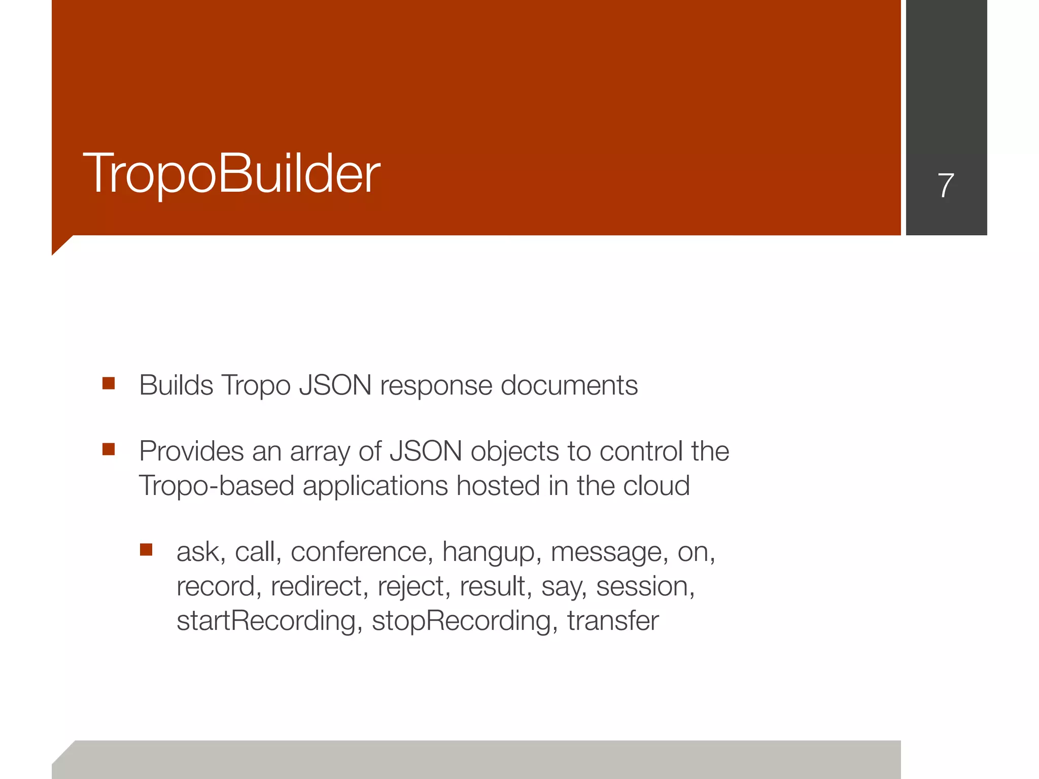 TropoBuilder                                            7




■ Builds Tropo JSON response documents
■ Provides an array of JSON objects to control the
   Tropo-based applications hosted in the cloud

  ■ ask, call, conference, hangup, message, on,
      record, redirect, reject, result, say, session,
      startRecording, stopRecording, transfer
 