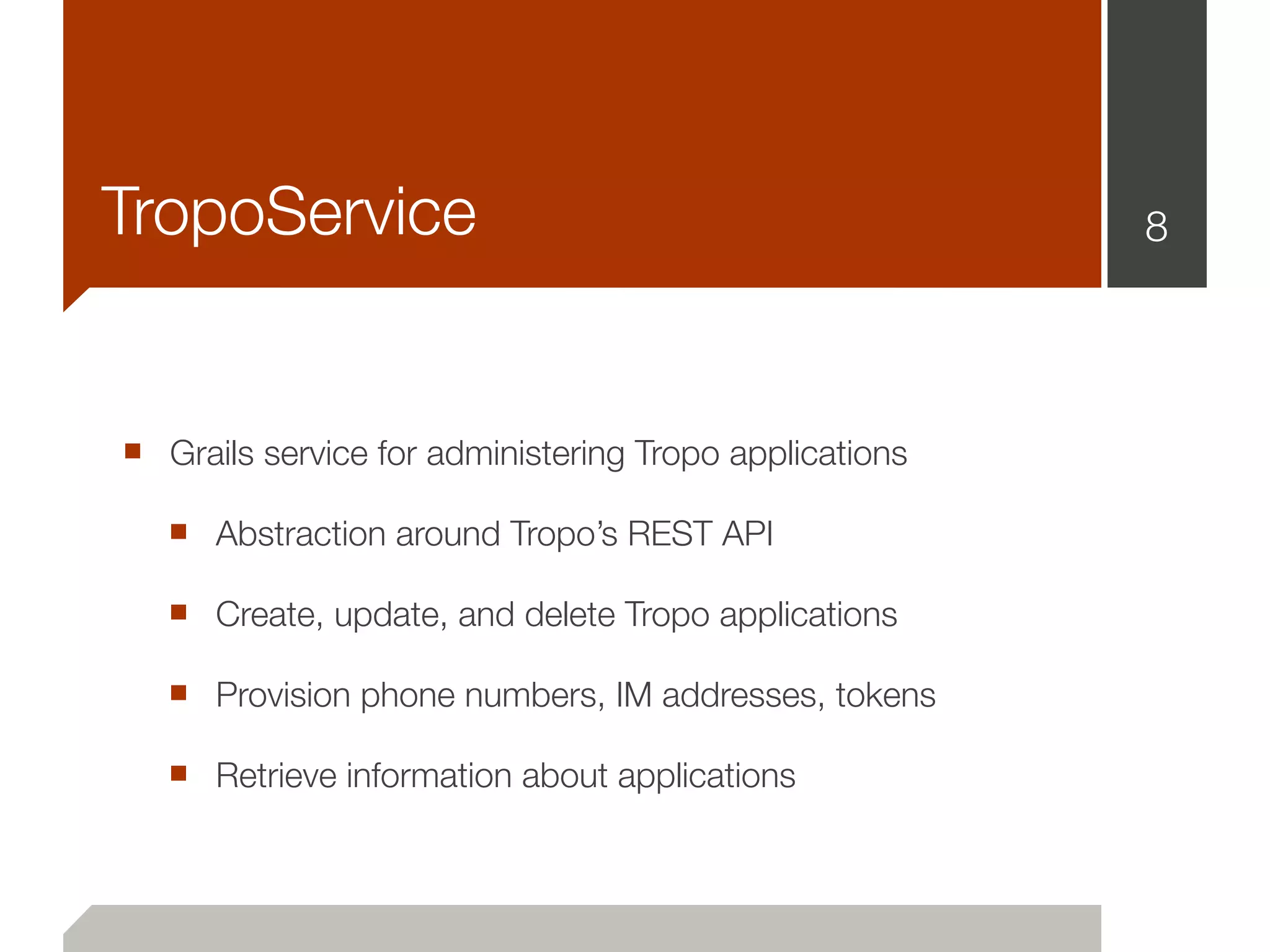 TropoService                                            8




■ Grails service for administering Tropo applications
   ■ Abstraction around Tropo’s REST API
   ■ Create, update, and delete Tropo applications
   ■ Provision phone numbers, IM addresses, tokens
   ■ Retrieve information about applications
 