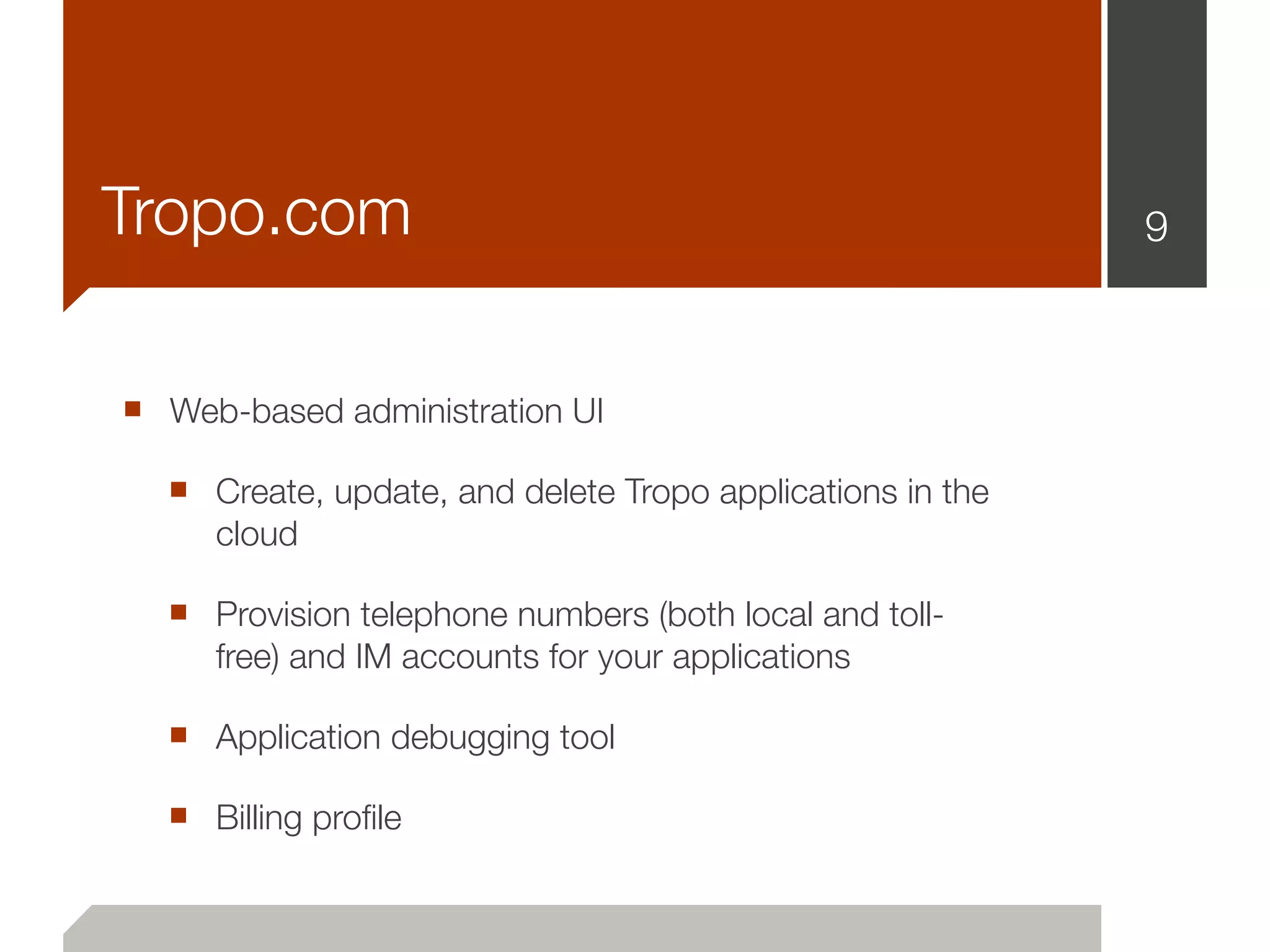 Tropo.com                                                  9



■ Web-based administration UI
  ■ Create, update, and delete Tropo applications in the
     cloud

  ■ Provision telephone numbers (both local and toll-
     free) and IM accounts for your applications

  ■ Application debugging tool
  ■ Billing proﬁle
 