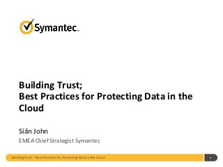 Building Trust – Best Practices for Protecting Data in the Cloud 1
Building Trust;
Best Practices for Protecting Data in the
Cloud
Siân John
EMEA Chief Strategist Symantec
 