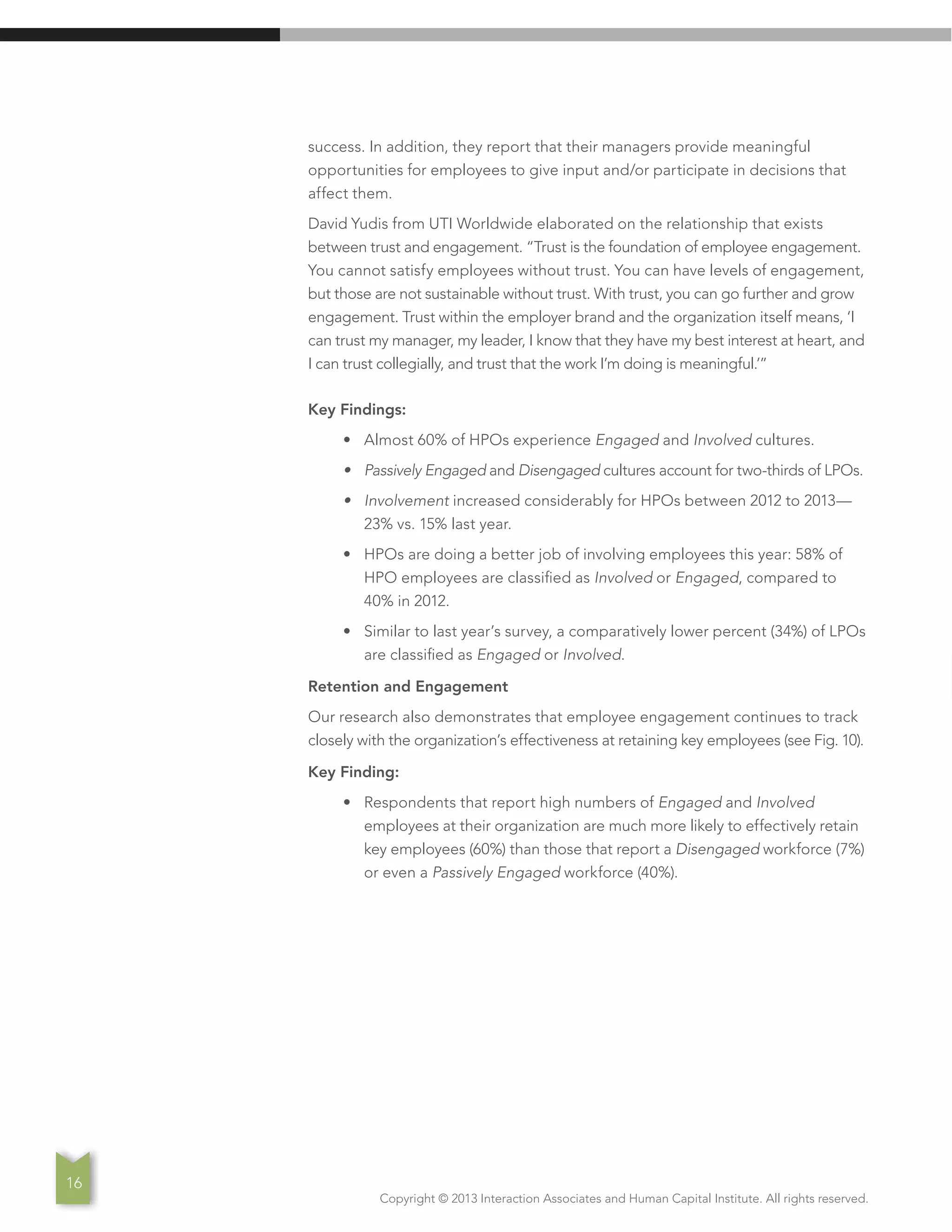 Copyright © 2013 Interaction Associates and Human Capital Institute. All rights reserved.
16
success. In addition, they report that their managers provide meaningful
opportunities for employees to give input and/or participate in decisions that
affect them.
David Yudis from UTI Worldwide elaborated on the relationship that exists
between trust and engagement. “Trust is the foundation of employee engagement.
You cannot satisfy employees without trust. You can have levels of engagement,
but those are not sustainable without trust. With trust, you can go further and grow
engagement. Trust within the employer brand and the organization itself means, ‘I
can trust my manager, my leader, I know that they have my best interest at heart, and
I can trust collegially, and trust that the work I’m doing is meaningful.’”
Key Findings:
•	 Almost 60% of HPOs experience Engaged and Involved cultures.
•	 Passively Engaged and Disengaged cultures account for two-thirds of LPOs.
•	 Involvement increased considerably for HPOs between 2012 to 2013—
23% vs. 15% last year.
•	 HPOs are doing a better job of involving employees this year: 58% of
HPO employees are classified as Involved or Engaged, compared to
40% in 2012.
•	 Similar to last year’s survey, a comparatively lower percent (34%) of LPOs
are classified as Engaged or Involved.
Retention and Engagement
Our research also demonstrates that employee engagement continues to track
closely with the organization’s effectiveness at retaining key employees (see Fig. 10).
Key Finding:
•	 Respondents that report high numbers of Engaged and Involved
employees at their organization are much more likely to effectively retain
key employees (60%) than those that report a Disengaged workforce (7%)
or even a Passively Engaged workforce (40%).
 