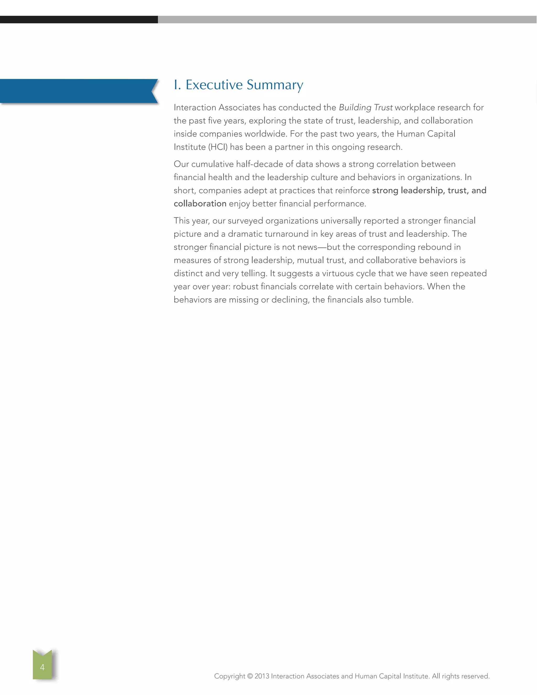 Copyright © 2013 Interaction Associates and Human Capital Institute. All rights reserved.
4
I. Executive Summary
Interaction Associates has conducted the Building Trust workplace research for
the past five years, exploring the state of trust, leadership, and collaboration
inside companies worldwide. For the past two years, the Human Capital
Institute (HCI) has been a partner in this ongoing research.
Our cumulative half-decade of data shows a strong correlation between
financial health and the leadership culture and behaviors in organizations. In
short, companies adept at practices that reinforce strong leadership, trust, and
collaboration enjoy better financial performance.
This year, our surveyed organizations universally reported a stronger financial
picture and a dramatic turnaround in key areas of trust and leadership. The
stronger financial picture is not news—but the corresponding rebound in
measures of strong leadership, mutual trust, and collaborative behaviors is
distinct and very telling. It suggests a virtuous cycle that we have seen repeated
year over year: robust financials correlate with certain behaviors. When the
behaviors are missing or declining, the financials also tumble.
 