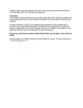 students might require extra attention and effort. Communicate with them and their parents
more frequently, even if it is not inside the classroom.
Conclusion
When students realize that their teacher genuinely cares about them, it leads to a happier and
more creative classroom. It is less stressful, and overall, a win-win situation for teachers and
students.
A strong relationship is built up over repetitive daily interactions and its foundation lies in
structure, warmth and setting expectations. Earning the trust and goodwill of a student will
require consistent effort on your part. However, if you set a foundation of trust early on, it can
affect their behaviour and your relationship for the rest of the year.
How do you build teacher-student relationships? Share your thoughts in the comments
below.
Rachna Dargan is an English Teacher at Lycée Français de Toronto. You can contact her on
rachnadargan@gmail.com
 