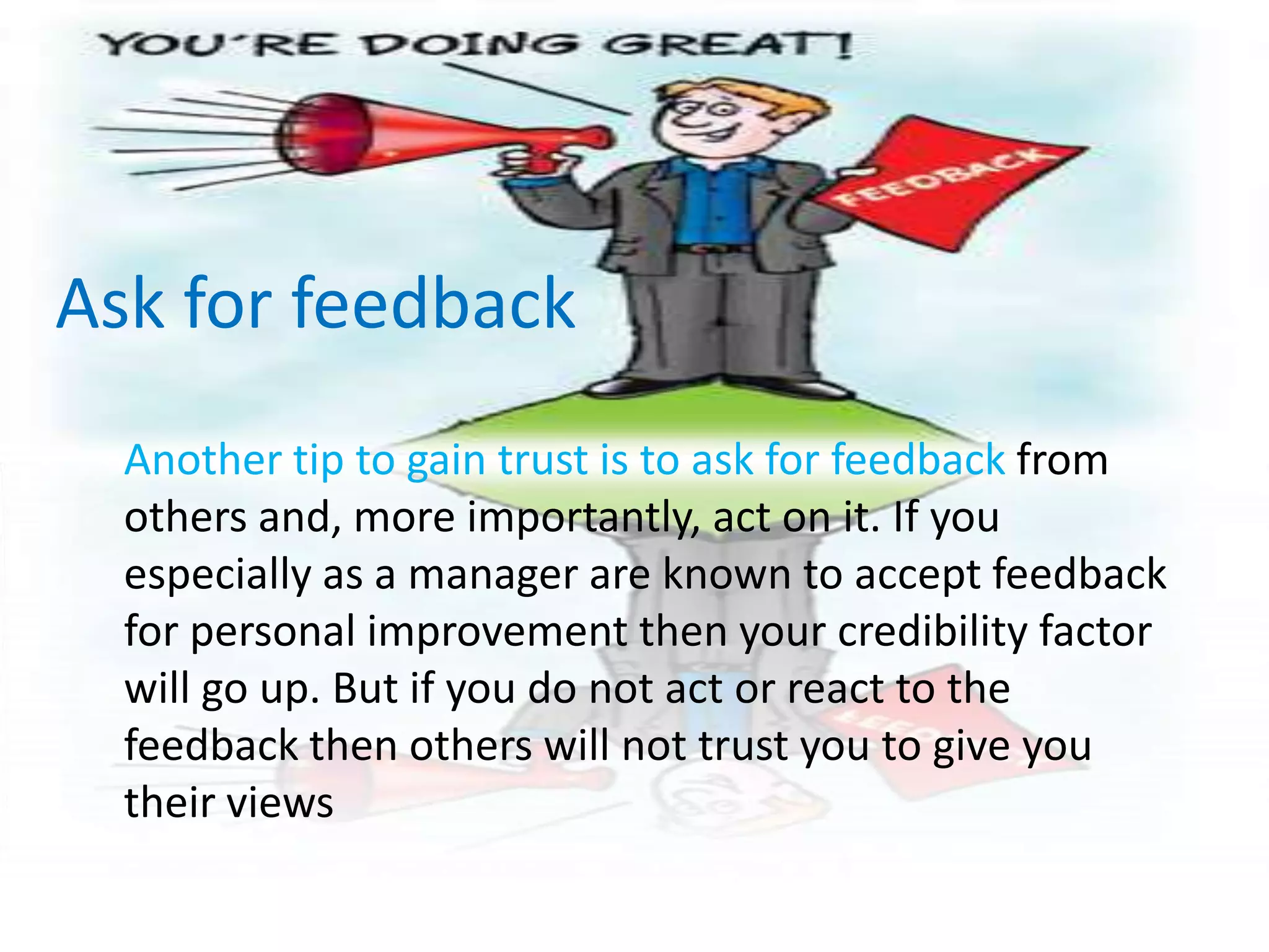 Ask for feedback	Another tip to gain trust is to ask for feedback from others and, more importantly, act on it. If you especially as a manager are known to accept feedback for personal improvement then your credibility factor will go up. But if you do not act or react to the feedback then others will not trust you to give you their views