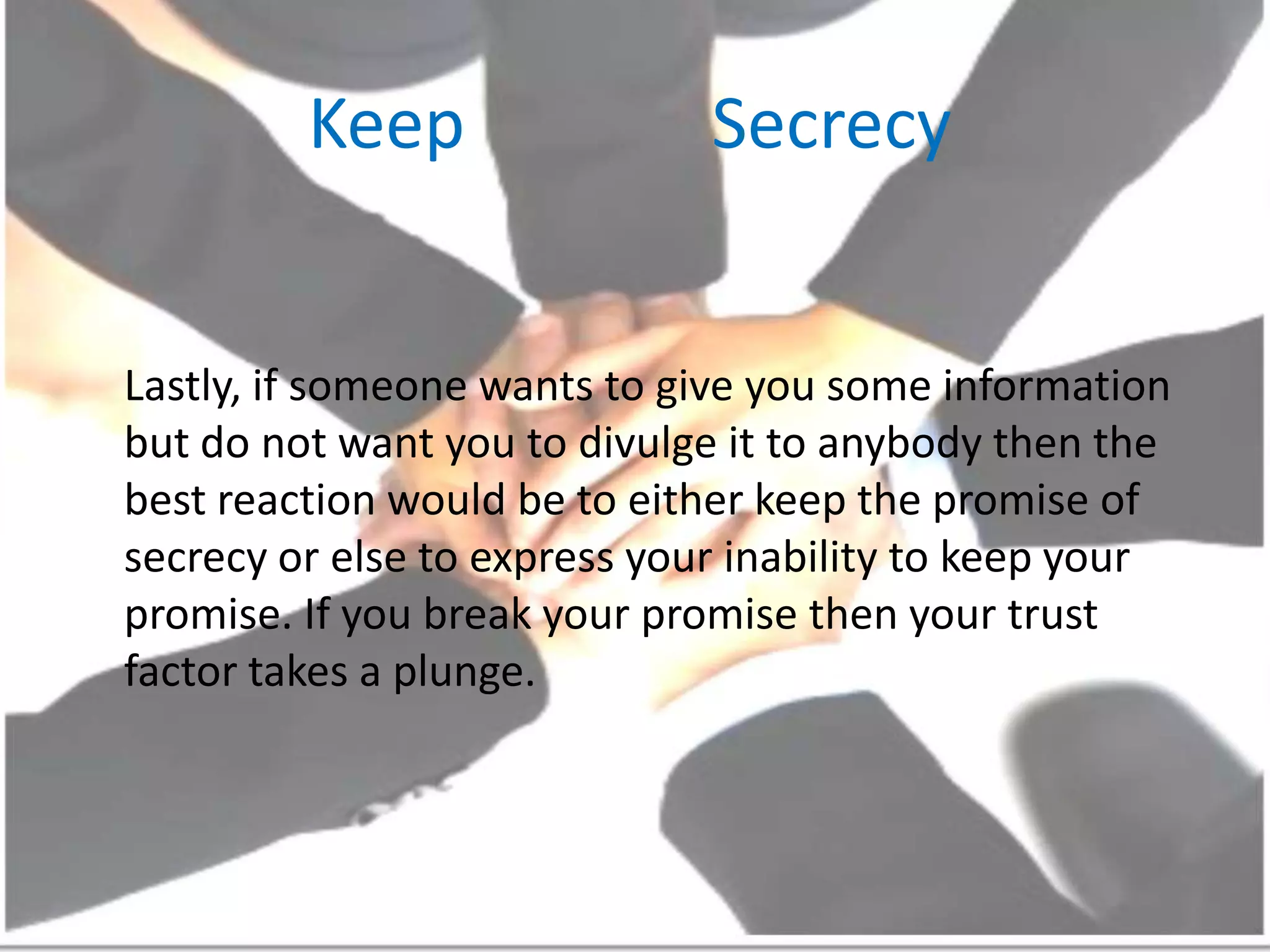 Keep              SecrecyLastly, if someone wants to give you some information but do not want you to divulge it to anybody then the best reaction would be to either keep the promise of secrecy or else to express your inability to keep your promise. If you break your promise then your trust factor takes a plunge.