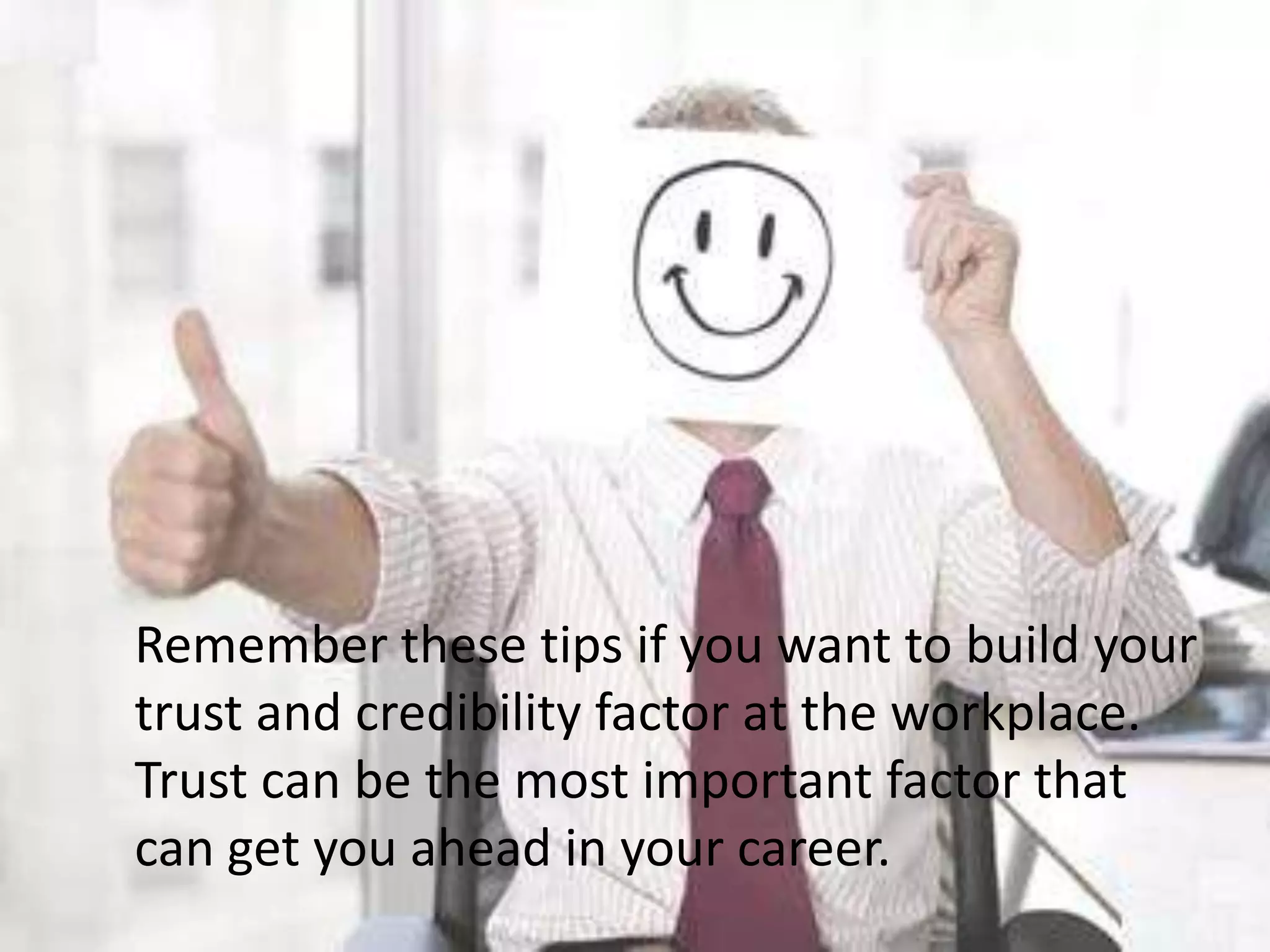 	Remember these tips if you want to build your trust and credibility factor at the workplace. Trust can be the most important factor that can get you ahead in your career.
