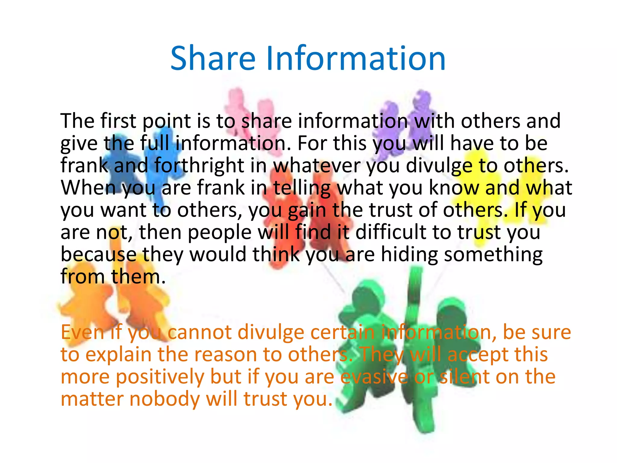 Share Information	The first point is to share information with others and give the full information. For this you will have to be frank and forthright in whatever you divulge to others. When you are frank in telling what you know and what you want to others, you gain the trust of others. If you are not, then people will find it difficult to trust you because they would think you are hiding something from them.Even if you cannot divulge certain information, be sure to explain the reason to others. They will accept this more positively but if you are evasive or silent on the matter nobody will trust you.