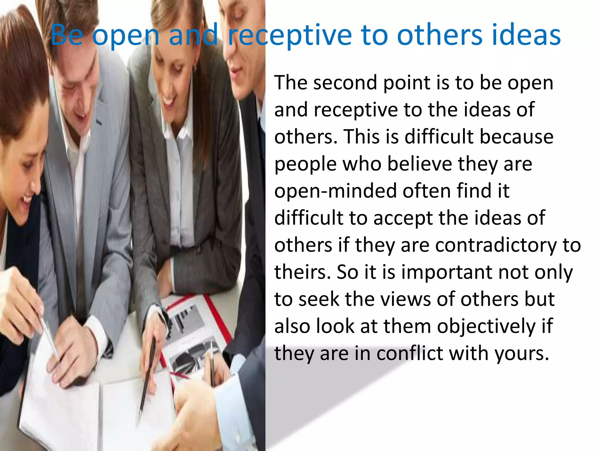 Be open and receptive to others ideas	The second point is to be open and receptive to the ideas of others. This is difficult because people who believe they are open-minded often find it difficult to accept the ideas of others if they are contradictory to theirs. So it is important not only to seek the views of others but also look at them objectively if they are in conflict with yours.
