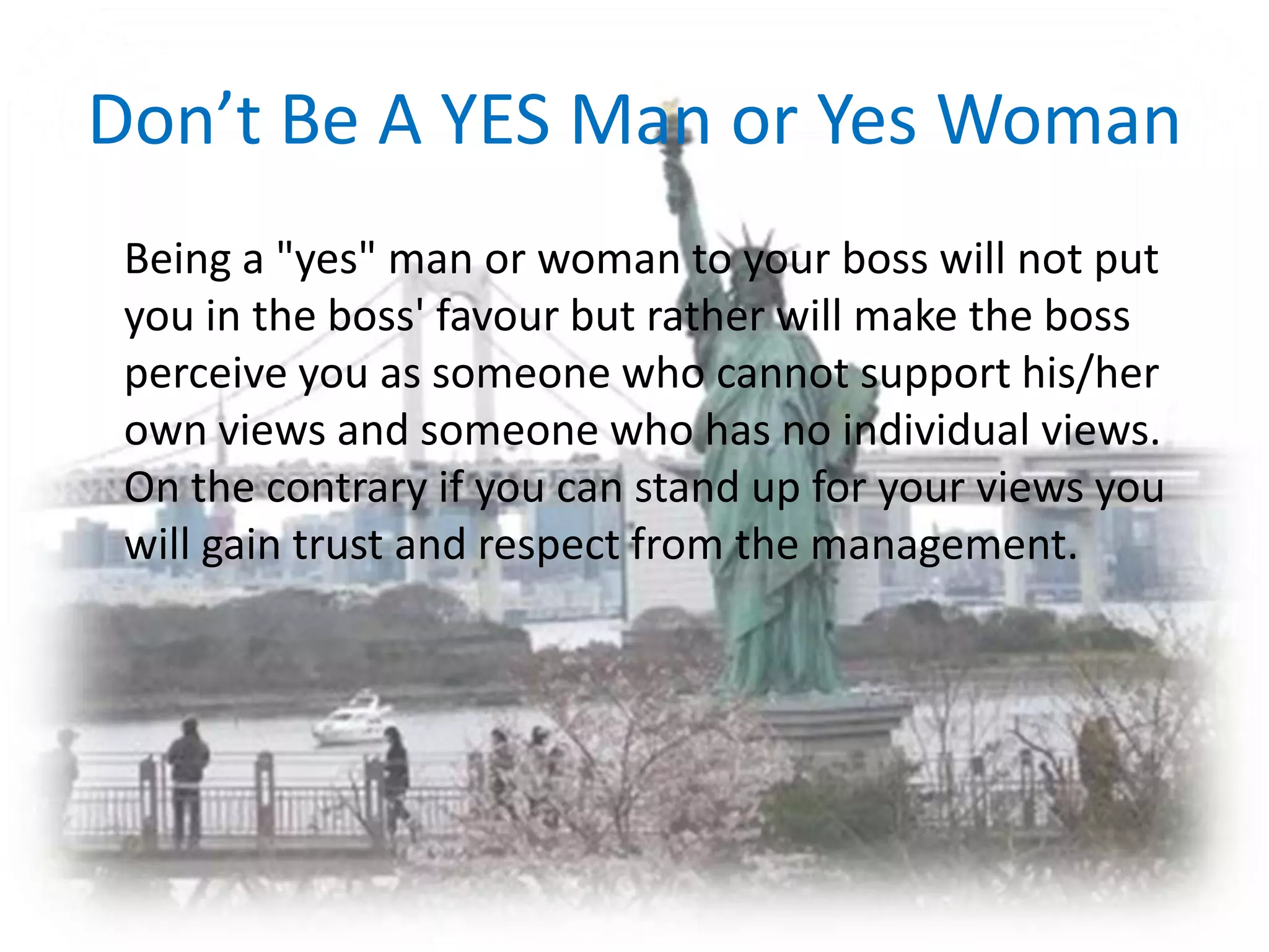 Don’t Be A YES Man or Yes Woman	Being a "yes" man or woman to your boss will not put you in the boss' favour but rather will make the boss perceive you as someone who cannot support his/her own views and someone who has no individual views. On the contrary if you can stand up for your views you will gain trust and respect from the management.