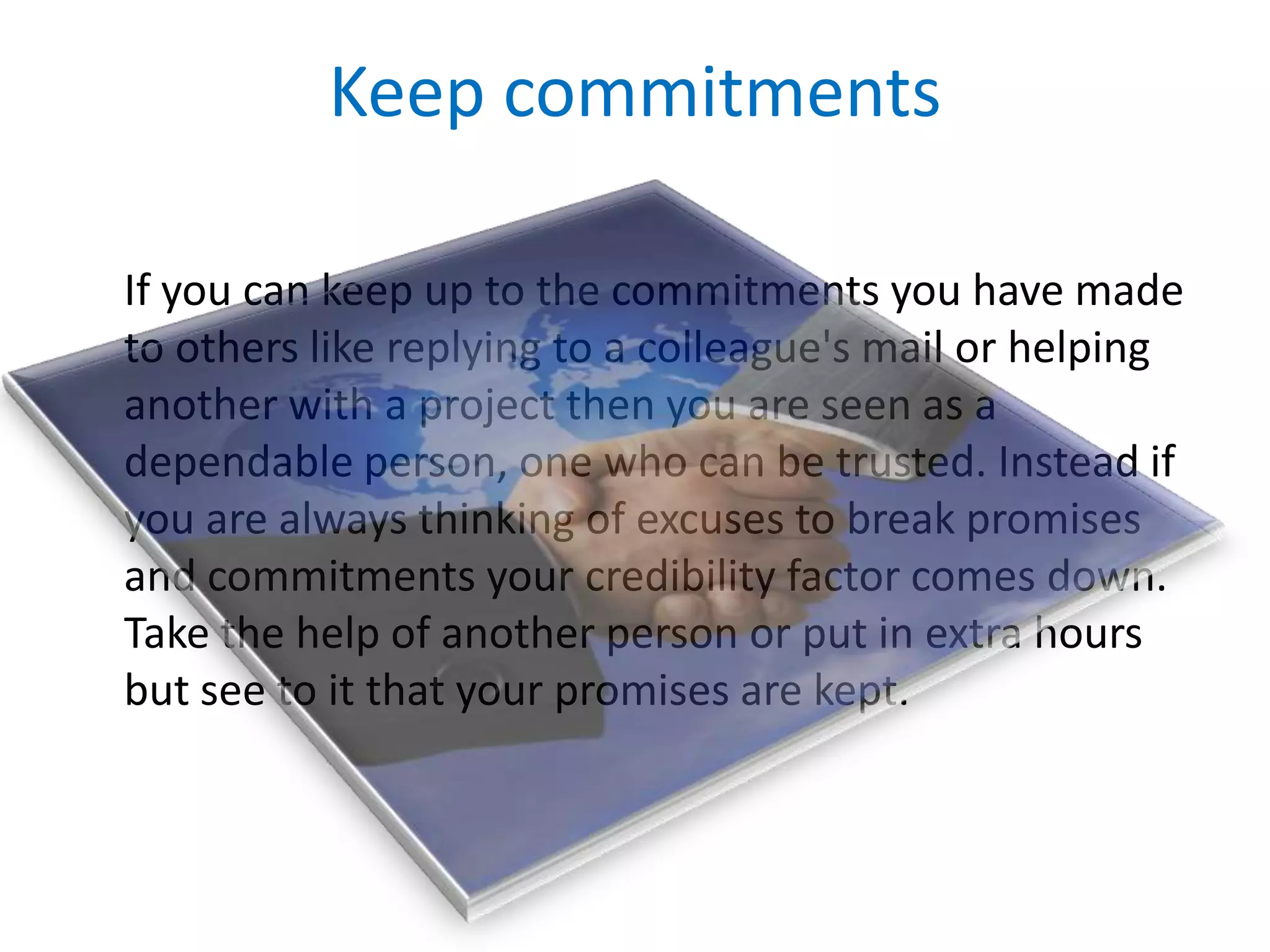 Keep commitments	If you can keep up to the commitments you have made to others like replying to a colleague's mail or helping another with a project then you are seen as a dependable person, one who can be trusted. Instead if you are always thinking of excuses to break promises and commitments your credibility factor comes down. Take the help of another person or put in extra hours but see to it that your promises are kept.