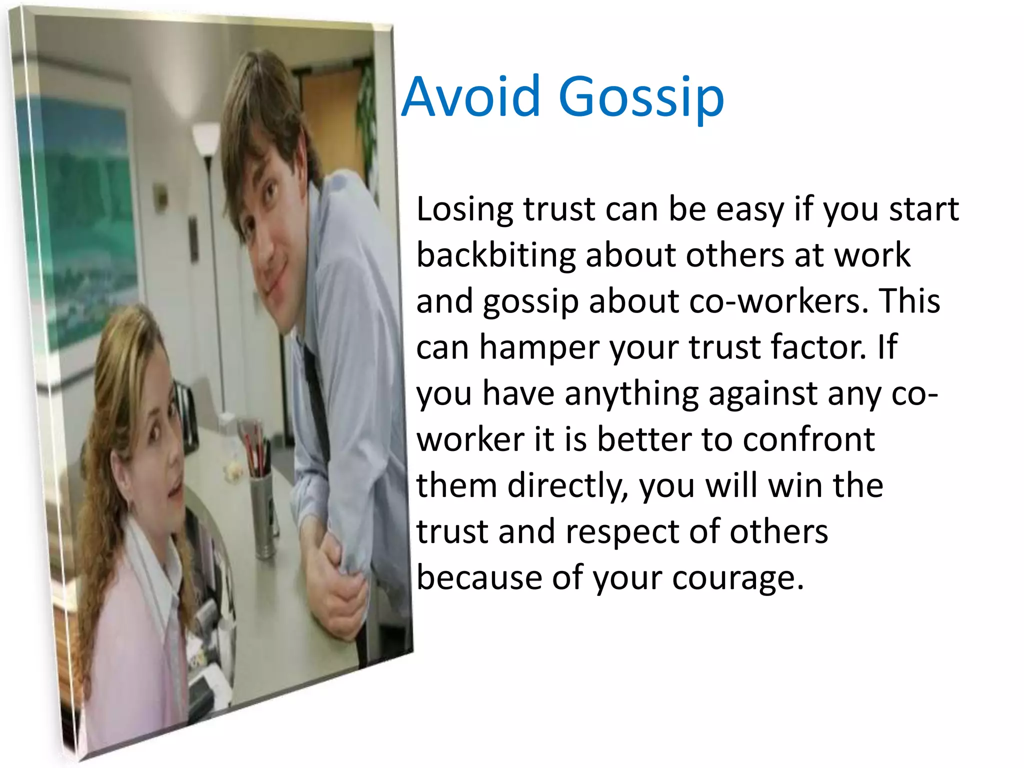 Avoid Gossip	Losing trust can be easy if you start backbiting about others at work and gossip about co-workers. This can hamper your trust factor. If you have anything against any co-worker it is better to confront them directly, you will win the trust and respect of others because of your courage.