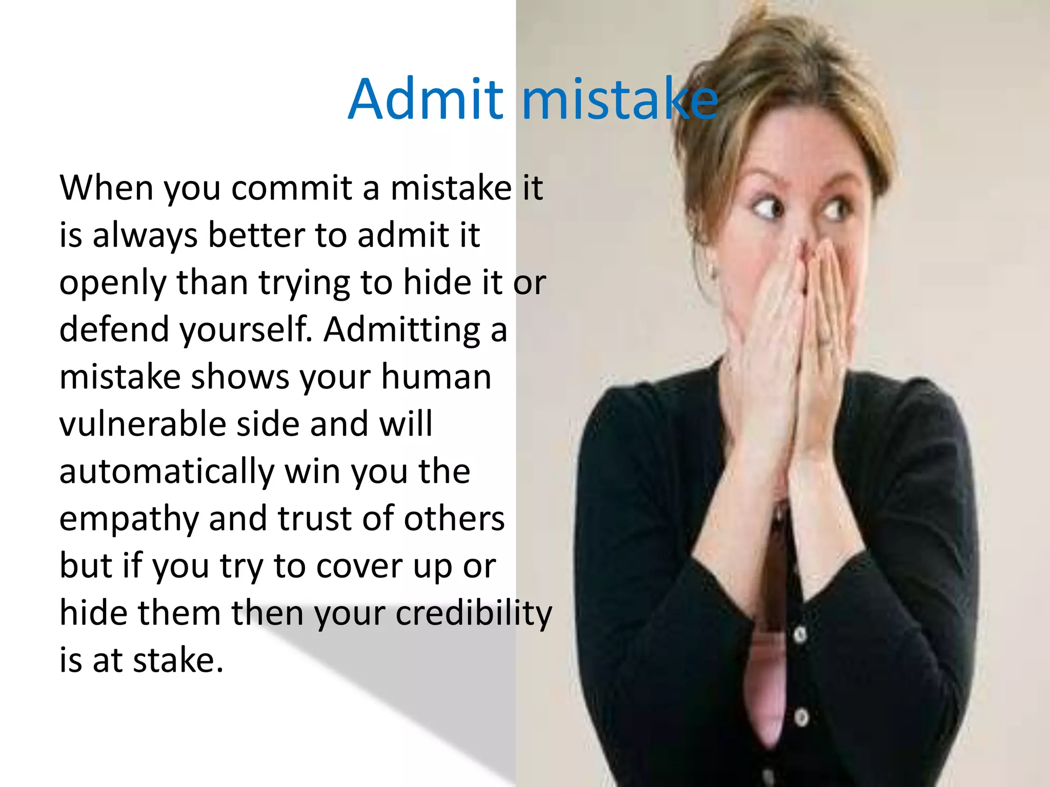 Admit mistake	When you commit a mistake it is always better to admit it openly than trying to hide it or defend yourself. Admitting a mistake shows your human vulnerable side and will automatically win you the empathy and trust of others but if you try to cover up or hide them then your credibility is at stake.