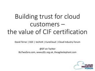 Building trust for cloud
customers –
the value of CIF certification
David Terrar | D2C | techUK | EuroCloud | Cloud Industry Forum
@DT on Twitter
BizTwoZero.com, www.d2c.org.uk, theagileelephant.com

 
