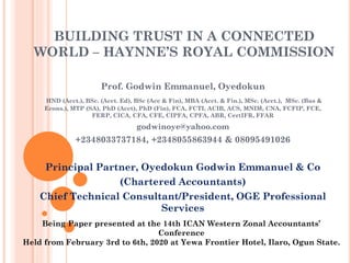 BUILDING TRUST IN A CONNECTED
WORLD – HAYNNE’S ROYAL COMMISSION
Prof. Godwin Emmanuel, Oyedokun
HND (Acct.), BSc. (Acct. Ed), BSc (Acc & Fin), MBA (Acct. & Fin.), MSc. (Acct.), MSc. (Bus &
Econs.), MTP (SA), PhD (Acct), PhD (Fin), FCA, FCTI, ACIB, ACS, MNIM, CNA, FCFIP, FCE,
FERP, CICA, CFA, CFE, CIPFA, CPFA, ABR, CertIFR, FFAR
godwinoye@yahoo.com
+2348033737184, +2348055863944 & 08095491026
Principal Partner, Oyedokun Godwin Emmanuel & Co
(Chartered Accountants)
Chief Technical Consultant/President, OGE Professional
Services
Being Paper presented at the 14th ICAN Western Zonal Accountants’
Conference
Held from February 3rd to 6th, 2020 at Yewa Frontier Hotel, Ilaro, Ogun State.
 