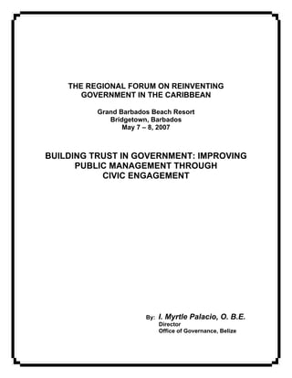 THE REGIONAL FORUM ON REINVENTING
       GOVERNMENT IN THE CARIBBEAN

          Grand Barbados Beach Resort
             Bridgetown, Barbados
                 May 7 – 8, 2007



BUILDING TRUST IN GOVERNMENT: IMPROVING
      PUBLIC MANAGEMENT THROUGH
           CIVIC ENGAGEMENT




                       By:   I. Myrtle Palacio, O. B.E.
                             Director
                             Office of Governance, Belize
 