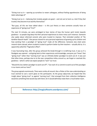 “Giving trust as in – opening up ourselves to newer colleagues, without feeling apprehensive of being taken advantage of” 
“Giving trust as in – believing that innately people are good – and not out to harm us. And if they feel trusted, they become trust worthy themselves” 
“But guys, all this we have talked about – is this just theory or does someone actually have an experience of “giving trust” first?” 
The next 15 minutes, we were privileged to hear stories of how the human spirit tends towards goodness – as people dug deep into their personal experiences to share many such instances. Someone also spoke about reformed convicts who were trusted to improve. That reminded another of “Do Aankhen Baarah Haath”. One person shared his very personal experience of growing up his children and how working from a paradigm of “giving trust” made all the difference. Someone also cited some research done abroad, where students trusted to perform better by their teachers – actually did so. It is apparently called the “Pygmalion effect”. 
It was fascinating how, after the group achieved the break-through in re-defining trust, it was as if a floodgate was opened – and going back to their experiences and knowledge, everyone just “knew” that “giving trust” rather than “earning trust” was an infinitely better paradigm to work out of. It was just that often times, perhaps due to to the over competitive milieu around us, we forget or overlook this goodness – which is when we expect people to “earn” our trust. 
“Would this be a better paradigm to work out of?”, “Can each of us commit to work out of this paradigm in our teams and our lives?” 
The group agreed unanimously. There were smiles all around. Also a flicker of the new understanding on trust seemed to cast a warm glow on the participants. As the group adjourned, we hoped that this insight about “giving trust” as against “earning trust”, that emerged from their collective intelligence would be something that would stay with them, for it would definitely make them a much better team. 
Reference: http://magicofteams.wordpress.com/ 