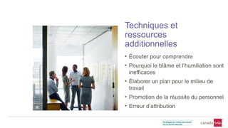 Techniques et
ressources
additionnelles
• Écouter pour comprendre
• Pourquoi le blâme et l’humiliation sont
inefficaces
• Élaborer un plan pour le milieu de
travail
• Promotion de la réussite du personnel
• Erreur d’attribution
 