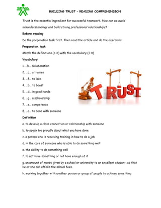 BUILDING TRUST – READING COMPREHENSION
Trust is the essential ingredient for successful teamwork. How can we avoid
misunderstandings and build strong professional relationships?
Before reading
Do the preparation task first. Then read the article and do the exercises.
Preparation task
Match the definitions (a–h) with the vocabulary (1–8).
Vocabulary
1. …h… collaboration
2. …c… a trainee
3. …f… to lack
4. …b… to boast
5. …d… in good hands
6. …g… a scholarship
7. …e… competence
8. …a… to bond with someone
Definition
a. to develop a close connection or relationship with someone
b. to speak too proudly about what you have done
c. a person who is receiving training in how to do a job
d. in the care of someone who is able to do something well
e. the ability to do something well
f. to not have something or not have enough of it
g. an amount of money given by a school or university to an excellent student, so that
he or she can afford the school fees.
h. working together with another person or group of people to achieve something
 