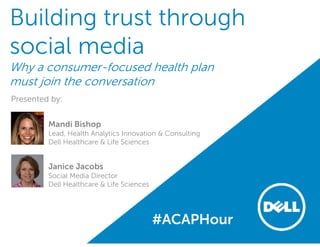 Building trust through
social media
Why a consumer-focused health plan
must join the conversation
Presented by:
Mandi Bishop
Lead, Health Analytics Innovation & Consulting
Dell Healthcare & Life Sciences
Janice Jacobs
Social Media Director
Dell Healthcare & Life Sciences
#ACAPHour
 