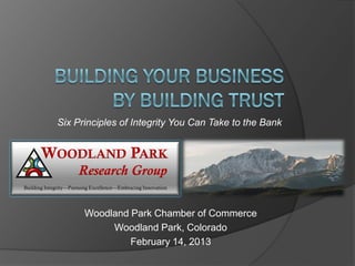 Six Principles of Integrity You Can Take to the Bank


      WOODLAND PARK
                      Research Group
Building Integrity—Pursuing Excellence—Embracing Innovation




                         Woodland Park Chamber of Commerce
                              Woodland Park, Colorado
                                  February 14, 2013
 