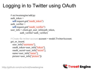Logging in to Twitter using OAuth
   # src/tweetengine/add.py
   auth_token =
     self.request.get("oauth_token")
   auth_verifier =
     self.request.get("oauth_verifier")
   user_info = client.get_user_info(auth_token,
             auth_verifier=auth_verifier)

   # Create the twitter account account = model.TwitterAccount.
   get_or_insert(
     user_info["username"],
     oauth_token=user_info["token"],
     oauth_secret=user_info["secret"],
     name=user_info["name"],
     picture=user_info["picture"])
 