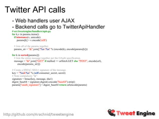 Twitter API calls
  - Web handlers user AJAX
  - Backend calls go to TwitterApiHandler
  # src/tweetengine/handlers/apis.py
  for k,v in params.items():
    if isinstance(v, unicode):
        params[k] = v.encode('utf8')

   # Join all of the params together.
   params_str = "&".join(["%s=%s" % (encode(k), encode(params[k]))

  for k in sorted(params)])
    # Join the entire message together per the OAuth specification.
    message = "&".join(["GET" if method == urlfetch.GET else "POST", encode(url),
       encode(params_str)])

  # Create a HMAC-SHA1 signature of the message.
  key = "%s&%s" % (self.consumer_secret, secret)
  # Note compulsory "&".
  signature = hmac(key, message, sha1)
  digest_base64 = signature.digest().encode("base64").strip()
  params["oauth_signature"] = digest_base64 return urlencode(params)
 