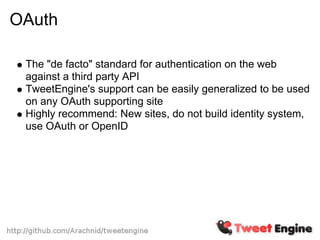 OAuth

 The "de facto" standard for authentication on the web
 against a third party API
 TweetEngine's support can be easily generalized to be used
 on any OAuth supporting site
 Highly recommend: New sites, do not build identity system,
 use OAuth or OpenID
 