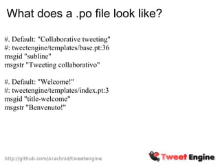 What does a .po file look like?

#. Default: "Collaborative tweeting"
#: tweetengine/templates/base.pt:36
msgid "subline"
msgstr "Tweeting collaborativo"

#. Default: "Welcome!"
#: tweetengine/templates/index.pt:3
msgid "title-welcome"
msgstr "Benvenuto!"
 