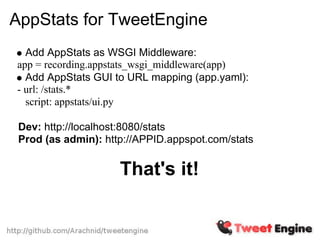 AppStats for TweetEngine
  Add AppStats as WSGI Middleware:
app = recording.appstats_wsgi_middleware(app)
  Add AppStats GUI to URL mapping (app.yaml):
- url: /stats.*
  script: appstats/ui.py

 Dev: http://localhost:8080/stats
 Prod (as admin): http://APPID.appspot.com/stats


                     That's it!
 