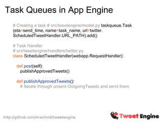 Task Queues in App Engine
 # Creating a task # src/tweetengine/model.py taskqueue.Task
 (eta=send_time, name=task_name, url=twitter.
 ScheduledTweetHandler.URL_PATH).add()

 # Task Handler
 # src/tweetengine/handlers/twitter.py
 class ScheduledTweetHandler(webapp.RequestHandler):

  def post(self):
   publishApprovedTweets()

  def publishApprovedTweets():
   # Iterate through unsent OutgoingTweets and send them
 