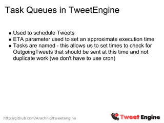 Task Queues in TweetEngine

 Used to schedule Tweets
 ETA parameter used to set an approximate execution time
 Tasks are named - this allows us to set times to check for
 OutgoingTweets that should be sent at this time and not
 duplicate work (we don't have to use cron)
 
