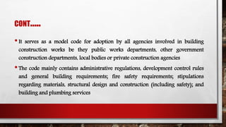 CONT…..
•It serves as a model code for adoption by all agencies involved in building
construction works be they public works departments, other government
construction departments, local bodies or private construction agencies
•The code mainly contains administrative regulations, development control rules
and general building requirements; fire safety requirements; stipulations
regarding materials, structural design and construction (including safety); and
building and plumbing services
 