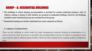 GROUP – A : RESIDENTIAL BUILDINGS
• The buildings in which sleeping accommodation is provided for normal residential purposes, with Or
without cooking or dining or both facilities are grouped as residential buildings. However, the Buildings
classified under institutional group are excluded from this group.
• Residential buildings are further subdivided into many categories as follows.
A. Lodging or rooming Houses :
These are the buildings in which under the same management, separate sleeping accommodation for a
total of not more than 40 persons is provided. The accommodation may be on transit or permanent basis
and it may be with or without dining facilities. However, there should not be cooking facility on individual
basis.
 