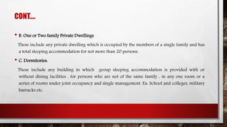 CONT….
• B. One or Two family Private Dwellings
These include any private dwelling which is occupied by the members of a single family and has
a total sleeping accommodation for not more than 20 persons.
• C. Dormitories:
These include any building in which group sleeping accommodation is provided with or
without dining facilities , for persons who are not of the same family , in any one room or a
series of rooms under joint occupancy and single management. Ex: School and colleges, military
barracks etc.
 