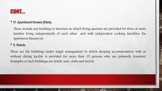 CONT….
• D. Apartment Houses (Flats):
These include any building or structure in which living quarters are provided for three or more
families living independently of each other and with independent cooking fascilities. Ex:
Apartment Houses etc.
• E. Hotels:
These are the buildings under single management in which sleeping accommodation with or
without dining facility is provided for more than 15 persons who are primarily transient.
Examples of such buildings are hotels, inns, clubs and motels.
 
