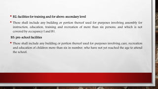 • B2: facilities for training and for above-secondary level
• These shall include any building or portion thereof used for purposes involving assembly for
instruction, education, training and recreation of more than six persons, and which is not
covered by occupancy I and B1.
B3: pre-school facilities
• These shall include any building or portion thereof used for purposes involving care, recreation
and education of children more than six in number, who have not yet reached the age to attend
the school.
 