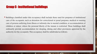 Group C- Institutional buildings
• Buildings classified under this occupancy shall include those used for purposes of institutional
care of the occupants, such as detention for correctional or penal purposes, medical or nursing
care of persons suffering from illness or infirmity due to mental condition, or accommodation of
children or minor, where the personal liberty of the inmate is restricted. These buildings shall
ordinarily provide accommodation for sleeping, dining and other provisions approved by the
authority for the occupants. This occupancy shall be subdivided as follows:
 