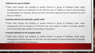 Institution for care of children
• These shall include any building or portion thereof or group of buildings under single
management used as an institution for the full time care of children or minor, each providing
accommodation for sleeping, dining and other provisions approved by the authority for more
than six children.
Custodial institution for physically capable adults
• These shall include any building or portion thereof or group of buildings under single
management used for purposes of full time care and custody of adult or mentally disabled
persons but physically capable of responding to emergency.
Custodial institution for the incapable adults
• These shall include any building or portion thereof or group of buildings under single
management used for purposes of full time care and custody of persons physically or mentally
incapable of responding to emergency.
 