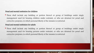 Penal and mental institution for children
• These shall include any building or portion thereof or group of buildings under single
management used for housing children under restraint, or who are detained for penal and
corrective purposes, in which personal liberty of the inmates is restricted.
Penal and mental institution for adults
• These shall include any building or portion thereof or group of buildings under single
management used for housing persons under restraint, or who are detained for penal and
corrective purposes, in which personal liberty of the inmates is restricted
 