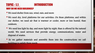 TOPIC - 1.1 INTRODUCTION
WHY DO WE NEED BUILDINGS?
•We need shelter from sun, wind, rain, and snow.
•We need dry, level platforms for our activities. On these platforms, and within
our shelter, we need air that is warmer or cooler, more or less humid, than
outdoors.
• We need less light by day, and more light by night, than is offered by the natural
world. We need services that provide energy, communications, water and
disposal of wastes.
• So we gather materials and assemble them into the constructions we call
buildings to satisfy these needs.
 