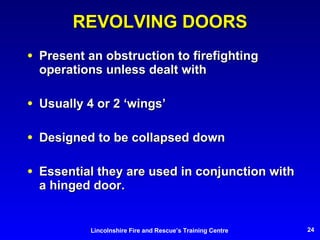 REVOLVING DOORS Present an obstruction to firefighting operations unless dealt with Usually 4 or 2 ‘wings’ Designed to be collapsed down Essential they are used in conjunction with a hinged door. 