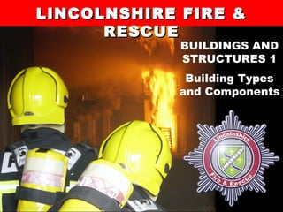 1Lincolnshire Fire and Rescue’s Training Centre
LINCOLNSHIRE FIRE &LINCOLNSHIRE FIRE &
RESCUERESCUE
BUILDINGS AND
STRUCTURES 1
Building Types
and Components
 