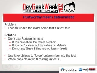 Trustworthy means deterministic
Problem
• I cannot re-run the exact same test if a test fails
Solution
• Don’t use Random in tests
– If you care about the values set them
– If you don’t care about the values put defaults
– Do not use Sleep & time related logic – fake it
• Use fake objects to “force” determinism into the test
• When possible avoid threading in tests.
 