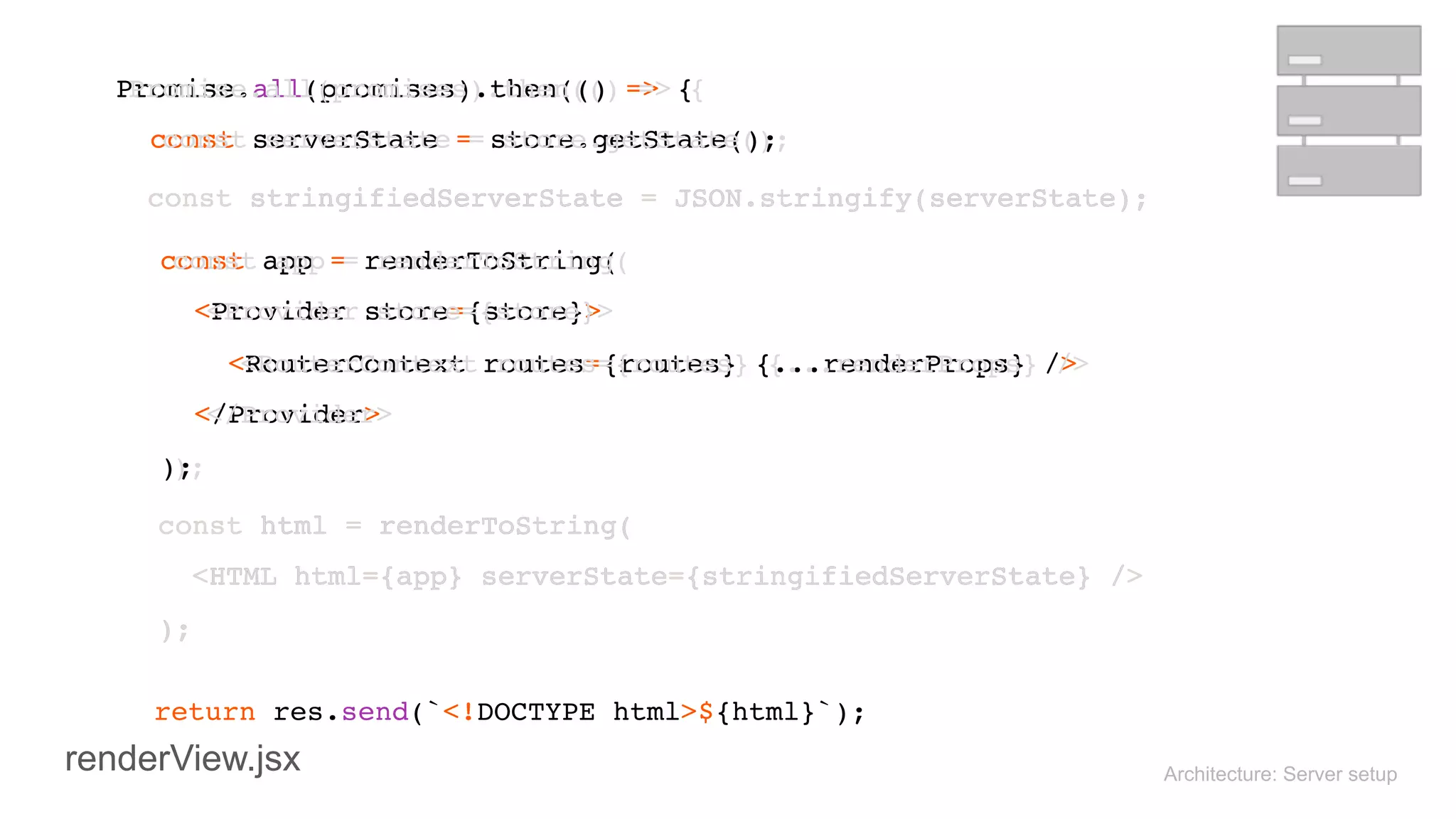 Architecture: Server setup
 
Promise.all(promises).then(() => { 
const serverState = store.getState(); 
 
const stringifiedServerState = JSON.stringify(serverState);
 
Promise.all(promises).then(() => { 
const serverState = store.getState(); 
 
 
const app = renderToString( 
<Provider store={store}> 
<RouterContext routes={routes} {...renderProps} /> 
</Provider> 
);
const stringifiedServerState = JSON.stringify(serverState);
 
const html = renderToString( 
<HTML html={app} serverState={stringifiedServerState} /> 
); 
 
return res.send(`<!DOCTYPE html>${html}`);
 
const app = renderToString( 
<Provider store={store}> 
<RouterContext routes={routes} {...renderProps} /> 
</Provider> 
); 
const html = renderToString( 
<HTML html={app} serverState={stringifiedServerState} /> 
); 
 
renderView.jsx
 