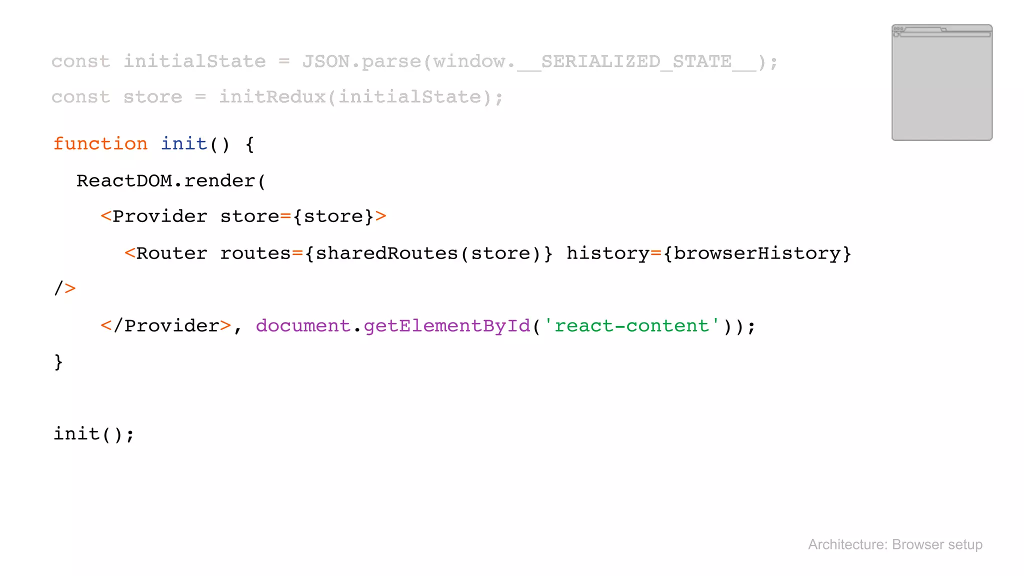  
const initialState = JSON.parse(window.__SERIALIZED_STATE__); 
const store = initRedux(initialState); 
Architecture: Browser setup
 
function init() { 
ReactDOM.render( 
<Provider store={store}> 
<Router routes={sharedRoutes(store)} history={browserHistory}
/> 
</Provider>, document.getElementById('react-content')); 
} 
 
init();
 
const initialState = JSON.parse(window.__SERIALIZED_STATE__); 
const store = initRedux(initialState); 
 