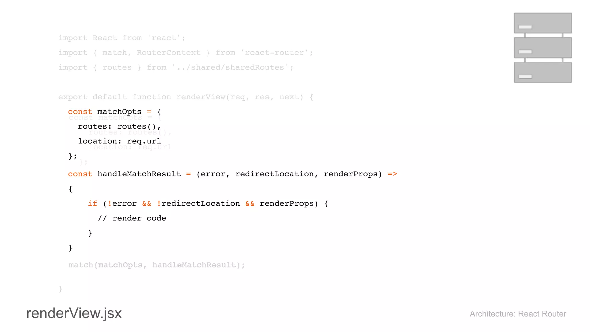 import React from 'react'; 
import { match, RouterContext } from 'react-router'; 
import { routes } from '../shared/sharedRoutes'; 
 
export default function renderView(req, res, next) { 
const matchOpts = { 
routes: routes(), 
location: req.url 
}; 
 
 
} 
Architecture: React Router
const handleMatchResult = (error, redirectLocation, renderProps) =>
{ 
if (!error && !redirectLocation && renderProps) {
// render code
}
}
match(matchOpts, handleMatchResult);
renderView.jsx
match(matchOpts, handleMatchResult);
const matchOpts = { 
routes: routes(), 
location: req.url 
}; 
 