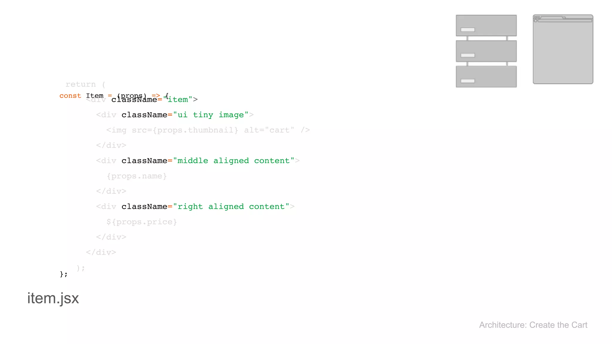 return ( 
<div className="item"> 
<div className="ui tiny image"> 
<img src={props.thumbnail} alt="cart" /> 
</div> 
<div className="middle aligned content"> 
{props.name} 
</div> 
<div className="right aligned content"> 
${props.price} 
</div> 
</div> 
); 
const Item = (props) => { 
}; 
Architecture: Create the Cart
item.jsx
 