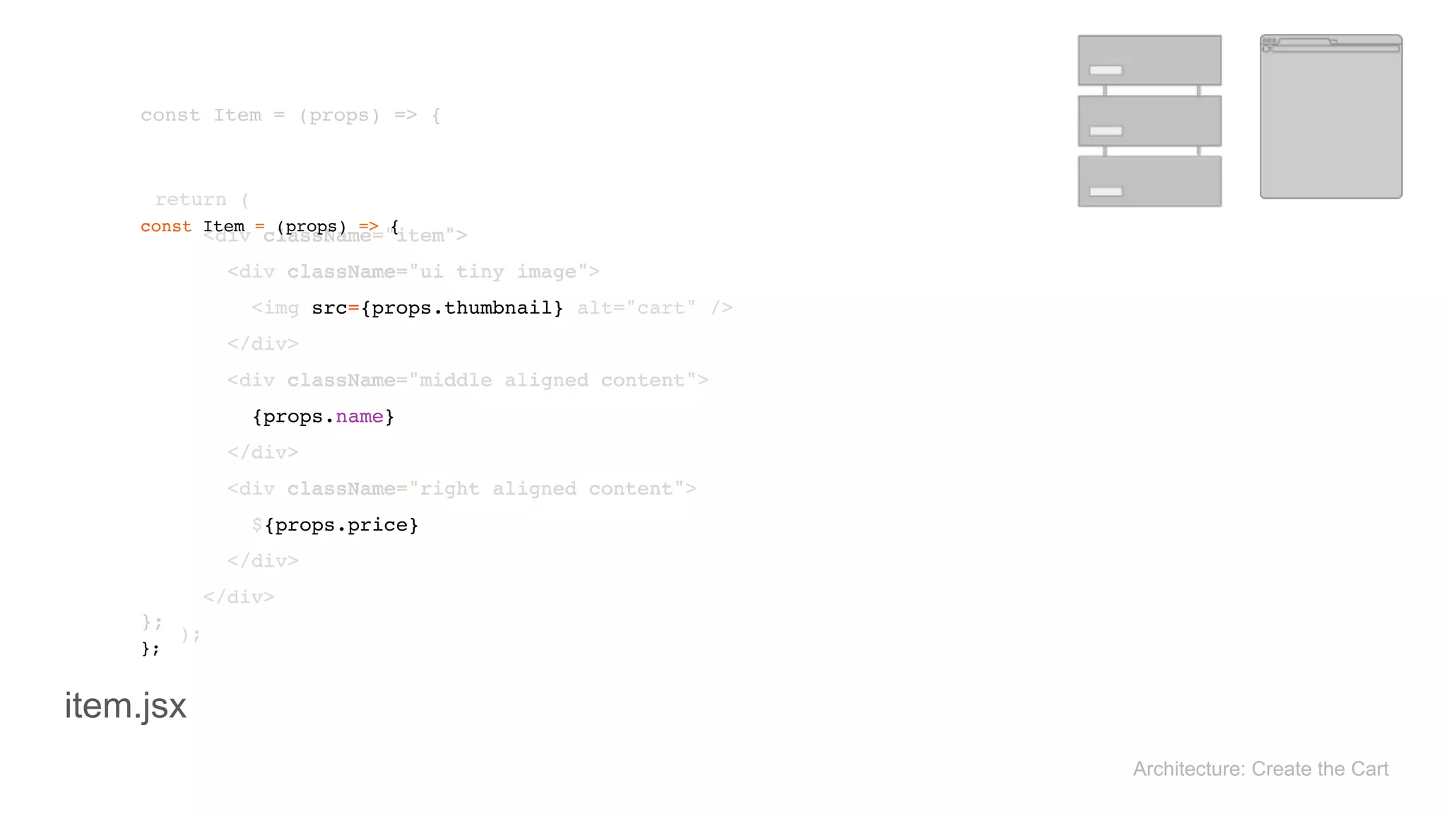 return ( 
<div className="item"> 
<div className="ui tiny image"> 
<img src={props.thumbnail} alt="cart" /> 
</div> 
<div className="middle aligned content"> 
{props.name} 
</div> 
<div className="right aligned content"> 
${props.price} 
</div> 
</div> 
); 
return ( 
<div className="item"> 
<div className="ui tiny image"> 
<img src={props.thumbnail} alt="cart" /> 
</div> 
<div className="middle aligned content"> 
{props.name} 
</div> 
<div className="right aligned content"> 
${props.price} 
</div> 
</div> 
); 
const Item = (props) => { 
}; 
const Item = (props) => { 
}; 
Architecture: Create the Cart
item.jsx
 